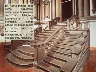 En Roma trabajó poco
como
arquitecto,
destacando la escalera
de
la
Biblioteca
Laurenciana
de
Florencia,
donde
alterna las líneas rectas
y curvas para dar
sensación
de
majestuosidad a un
espacio muy reducido.

 