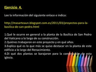 Ejercicio 4.
Lee la información del siguiente enlace e indica:
http://masarteaun.blogspot.com.es/2011/03/proyectos-para-labasilica-de-san-pedro.html
1.Qué le ocurre en general a la planta de la Basílica de San Pedro
del Vaticano a lo largo de su construcción.
2.Quiénes trabajaron en este proyecto y en qué años.
3.Explica qué es lo que más se quiso destacar en la planta de este
edificio a lo largo del Renacimiento.
4.Di qué dos plantas se barajaron para la construcción de esta
iglesia.

 