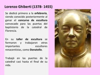 Lorenzo Ghiberti (1378- 1455)
Se dedicó primero a la orfebrería,
siendo conocido posteriormente al
ganar el concurso de escultura
convocado para las puertas del
baptisterio de la catedral de
Florencia.
En su taller de escultura se
formaron y trabajaron otros
importantes
escultores
renacentistas, como Donatello.
Trabajó en las puertas de la
catedral casi hasta el final de su
vida.

 