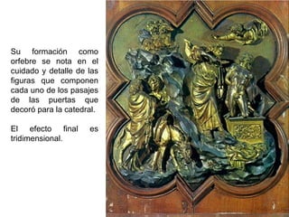 Su formación como
orfebre se nota en el
cuidado y detalle de las
figuras que componen
cada uno de los pasajes
de las puertas que
decoró para la catedral.
El efecto final
tridimensional.

es

 