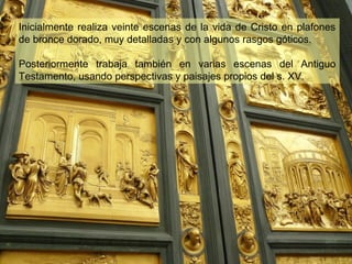 Inicialmente realiza veinte escenas de la vida de Cristo en plafones
de bronce dorado, muy detalladas y con algunos rasgos góticos.
Posteriormente trabaja también en varias escenas del Antiguo
Testamento, usando perspectivas y paisajes propios del s. XV.

 