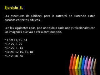 Ejercicio 5.
Las esculturas de Ghiberti para la catedral de Florencia están
basadas en textos bíblicos.
Lee las siguientes citas, pon un título a cada una y relaciónalas con
las imágenes que vas a ver a continuación.
• 1 Sm 17, 45- 51
• Gn 27, 1-25
• Gn 22, 1- 13
• Ex 24, 12-15. 31, 18
• Gn 2, 18- 24

 