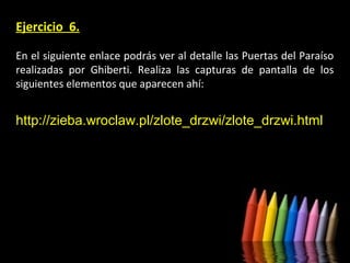 Ejercicio 6.
En el siguiente enlace podrás ver al detalle las Puertas del Paraíso
realizadas por Ghiberti. Realiza las capturas de pantalla de los
siguientes elementos que aparecen ahí:

http://zieba.wroclaw.pl/zlote_drzwi/zlote_drzwi.html

 