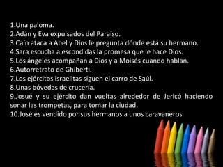 1.Una paloma.
2.Adán y Eva expulsados del Paraíso.
3.Caín ataca a Abel y Dios le pregunta dónde está su hermano.
4.Sara escucha a escondidas la promesa que le hace Dios.
5.Los ángeles acompañan a Dios y a Moisés cuando hablan.
6.Autorretrato de Ghiberti.
7.Los ejércitos israelitas siguen el carro de Saúl.
8.Unas bóvedas de crucería.
9.Josué y su ejército dan vueltas alrededor de Jericó haciendo
sonar las trompetas, para tomar la ciudad.
10.José es vendido por sus hermanos a unos caravaneros.

 