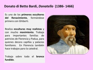 Donato di Betto Bardi, Donatello (1386- 1466)
Es uno de los primeros escultores
del Renacimiento, formándose
primero con Ghiberti.
Realiza esculturas muy realistas y
con mucho movimiento. Trabaja
para importantes familias de
patricios de Florencia y Padua, para
quienes decora capillas y palacios
familiares. En Florencia también
hace trabajos para la catedral.
Trabaja sobre todo el bronce
fundido.

 