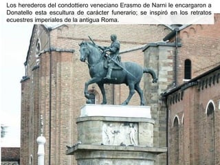 Los herederos del condottiero veneciano Erasmo de Narni le encargaron a
Donatello esta escultura de carácter funerario; se inspiró en los retratos
ecuestres imperiales de la antigua Roma.

 