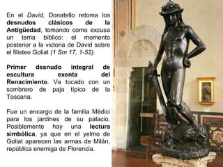 En el David, Donatello retoma los
desnudos
clásicos
de
la
Antigüedad, tomando como excusa
un tema bíblico: el momento
posterior a la victoria de David sobre
el filisteo Goliat (1 Sm 17, 1-52).
Primer
desnudo
integral
de
escultura
exenta
del
Renacimiento. Va tocado con un
sombrero de paja típico de la
Toscana.
Fue un encargo de la familia Médici
para los jardines de su palacio.
Posiblemente hay una lectura
simbólica, ya que en el yelmo de
Goliat aparecen las armas de Milán,
república enemiga de Florencia.

 