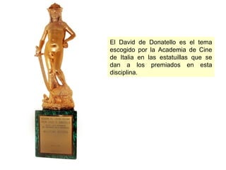 El David de Donatello es el tema
escogido por la Academia de Cine
de Italia en las estatuillas que se
dan a los premiados en esta
disciplina.

 