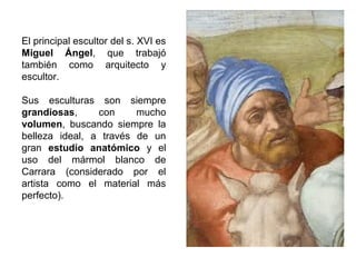 El principal escultor del s. XVI es
Miguel Ángel, que trabajó
también como arquitecto y
escultor.
Sus esculturas son siempre
grandiosas,
con
mucho
volumen, buscando siempre la
belleza ideal, a través de un
gran estudio anatómico y el
uso del mármol blanco de
Carrara (considerado por el
artista como el material más
perfecto).

 