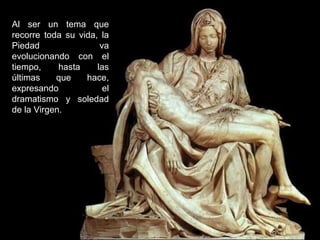Al ser un tema que
recorre toda su vida, la
Piedad
va
evolucionando con el
tiempo,
hasta
las
últimas
que
hace,
expresando
el
dramatismo y soledad
de la Virgen.

 