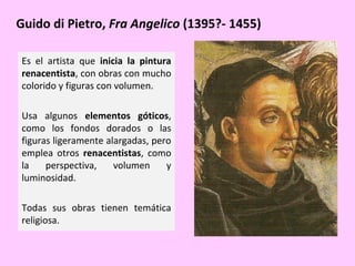 Guido di Pietro, Fra Angelico (1395?- 1455)
Es el artista que inicia la pintura
renacentista, con obras con mucho
colorido y figuras con volumen.
Usa algunos elementos góticos,
como los fondos dorados o las
figuras ligeramente alargadas, pero
emplea otros renacentistas, como
la
perspectiva,
volumen
y
luminosidad.
Todas sus obras tienen temática
religiosa.

 