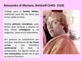Alessandro di Mariano, Botticelli (1445- 1510)
Trabajó para la familia Médici,
realizando para ella las obras que
le han valido la fama.
Realiza pinturas novedosas, pues
tienen gran formato y plasma en
ellas temas mitológicos (y no
religiosos, como era la costumbre).
Sus pinturas se caracterizan por
una gran importancia de las líneas
curvas
y
una
atmósfera
sentimental
en
toda
la
composición. Sus figuras tienen un
aire melancólico acorde con lo que
se vive en Florencia.

 
