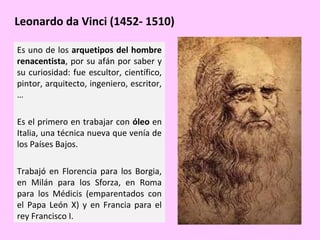 Leonardo da Vinci (1452- 1510)
Es uno de los arquetipos del hombre
renacentista, por su afán por saber y
su curiosidad: fue escultor, científico,
pintor, arquitecto, ingeniero, escritor,
…
Es el primero en trabajar con óleo en
Italia, una técnica nueva que venía de
los Países Bajos.
Trabajó en Florencia para los Borgia,
en Milán para los Sforza, en Roma
para los Médicis (emparentados con
el Papa León X) y en Francia para el
rey Francisco I.

 