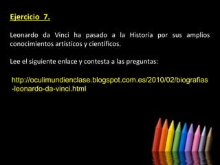 Ejercicio 7.
Leonardo da Vinci ha pasado a la Historia por sus amplios
conocimientos artísticos y científicos.
Lee el siguiente enlace y contesta a las preguntas:
http://oculimundienclase.blogspot.com.es/2010/02/biografias
-leonardo-da-vinci.html

 