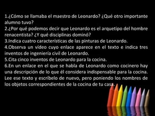 1.¿Cómo se llamaba el maestro de Leonardo? ¿Qué otro importante
alumno tuvo?
2.¿Por qué podemos decir que Leonardo es el arquetipo del hombre
renacentista? ¿Y qué disciplinas dominó?
3.Indica cuatro características de las pinturas de Leonardo.
4.Observa un vídeo cuyo enlace aparece en el texto e indica tres
inventos de ingeniería civil de Leonardo.
5.Cita cinco inventos de Leonardo para la cocina.
6.En un enlace en el que se habla de Leonardo como cocinero hay
una descripción de lo que él considera indispensable para la cocina.
Lee ese texto y escríbelo de nuevo, pero poniendo los nombres de
los objetos correspondientes de la cocina de tu casa.

 