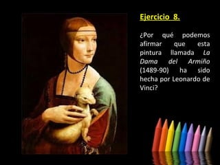 Ejercicio 8.
¿Por qué podemos
afirmar
que
esta
pintura llamada La
Dama del Armiño
(1489-90) ha sido
hecha por Leonardo de
Vinci?

 