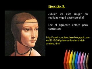 Ejercicio 9.
¿Quién es esta mujer en
realidad y qué pasó con ella?
Lee el siguiente enlace para
contestar:
http://oculimundienclase.blogspot.com.
es/2012/09/quien-es-la-dama-delarmino.html

 