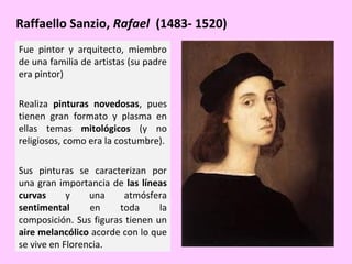 Raffaello Sanzio, Rafael (1483- 1520)
Fue pintor y arquitecto, miembro
de una familia de artistas (su padre
era pintor)
Realiza pinturas novedosas, pues
tienen gran formato y plasma en
ellas temas mitológicos (y no
religiosos, como era la costumbre).
Sus pinturas se caracterizan por
una gran importancia de las líneas
curvas
y
una
atmósfera
sentimental
en
toda
la
composición. Sus figuras tienen un
aire melancólico acorde con lo que
se vive en Florencia.

 