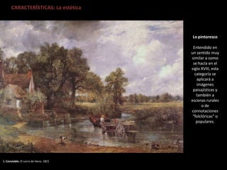 CARACTERÍSTICAS: La estética
J. Constable: El carro de Heno. 1821
Lo pintoresco
Entendido en
un sentido muy
similar a como
se hacía en el
siglo XVIII, esta
categoría se
aplicará a
imágenes
paisajísticas y
también a
escenas rurales
o de
connotaciones
“folclóricas” o
populares.
 