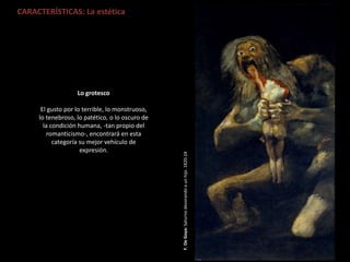 CARACTERÍSTICAS: La estética
F.DeGoya:Saturnodevorandoaunhijo.1820-24
Lo grotesco
El gusto por lo terrible, lo monstruoso,
lo tenebroso, lo patético, o lo oscuro de
la condición humana, -tan propio del
romanticismo-, encontrará en esta
categoría su mejor vehículo de
expresión.
 