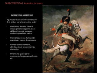 CARACTERÍSTICAS: Aspectos formales
EXPRESIVIDAD Y EFECTISMO
Algunas de las características esenciales
de la pintura y el arte romántico serán:
• Predominio del color sobre el
dibujo: preferencia por los tonos
cálidos e intensos, aplicados
mediante pinceladas sueltas
• Preferencia por una iluminación
dramática y efectos de claroscuro.
• Composiciones inestables,
abiertas, donde predominan las
diagonales
• Dinamismo: gusto por el
movimiento, los escorzos violentos,
etc.
 
