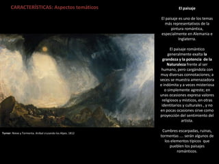 CARACTERÍSTICAS: Aspectos temáticos
Turner: Nieve y Tormenta. Aníbal cruzando los Alpes. 1812
El paisaje
El paisaje es uno de los temas
más representativos de la
pintura romántica,
especialmente en Alemania e
Inglaterra.
El paisaje romántico
generalmente exalta la
grandeza y la potencia de la
Naturaleza frente al ser
humano, pero cargándola con
muy diversas connotaciones; a
veces se muestra amenazadora
e indómita y a veces misteriosa
o simplemente agreste; en
unas ocasiones expresa valores
religiosos y místicos, en otras
identitarios y culturales , y no
en pocas ocasiones sirve como
proyección del sentimiento del
artista.
Cumbres escarpadas, ruinas,
tormentas …. serán algunos de
los elementos típicos que
pueblen los paisajes
románticos.
 