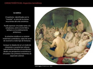 J.A.D. Ingres. El baño turco. 1862
CARACTERÍSTICAS: Aspectos temáticos
Lo exótico
El exotismo –identificado con lo
“oriental”- es otro de los temas
recurrentes del arte romántico.
Puede aparecer vinculado tanto a lo
voluptuoso, como a lo terrible y
bárbaro o a lo estéticamente
pintoresco.
Su atractivo residía en su carácter
misterioso y anticlásico, capaz de servir
de escenario a todo tipo de fantasías.
Aunque no dejaba de ser un modo de
interpretar y caracterizar culturas
radicalmente distintas a la occidental,
desde una perspectiva eurocéntrica y
vinculada a los primeros momentos de
expansión colonial.
 
