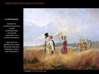 C. Spitzweg: El Paseo de domingo. 1841
CARACTERÍSTICAS: Aspectos temáticos
La vida burguesa
También las
transformaciones del
mundo
contemporáneo
servirán de
inspiración a los
artistas románticos.
Unas veces ara
glorificar las nuevas
formas de vida de la
burguesía, y otras
para ridiculizarla.
 