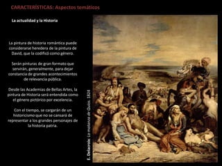 La actualidad y la Historia
E.Delacroix:LamatanzadeQuíos.1824
CARACTERÍSTICAS: Aspectos temáticos
La pintura de historia romántica puede
considerarse heredera de la pintura de
David, que la codificó como género.
Serán pinturas de gran formato que
servirán, generalmente, para dejar
constancia de grandes acontecimientos
de relevancia pública.
Desde las Academias de Bellas Artes, la
pintura de Historia será entendida como
el género pictórico por excelencia.
Con el tiempo, se cargarán de un
historicismo que no se cansará de
representar a los grandes personajes de
la historia patria.
 