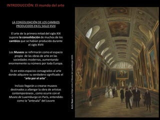 A.J.S.Roux:LuisFelipevisitaelMuseodeLuxemburgo1839.
INTRODUCCIÓN: El mundo del arte
LA CONSOLIDACIÓN DE LOS CAMBIOS
PRODUCIDOS EN EL SIGLO XVIII
El arte de la primera mitad del siglo XIX
supone la consolidación de muchos de los
cambios que se habían producido durante
el siglo XVIII
Los Museos se refirmarán como el espacio
propio de las obras de arte en las
sociedades modernas, aumentando
enormemente su número por toda Europa.
Es en estos espacios consagrados al arte
donde adquiere su verdadero significado el
“arte por el arte” .
Incluso llegarán a crearse museos
destinados a albergar la obra de artistas
contemporáneos , como ocurre con el
Museo de Luxemburgo en París, entendido
como la “antesala” del Louvre
 