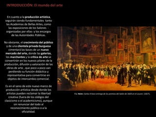 INTRODUCCIÓN: El mundo del arte
En cuanto a la producción artística,
seguirán siendo fundamentales tanto
las Academias de Bellas Artes, como
las exposiciones de los Salones -
organizadas por ellas- y los encargos
de las Autoridades Públicas.
No obstante, el crecimiento del público
y de una clientela privada burguesa
cimentará las bases de un nuevo
mercado del arte, donde las galerías,
los marchantes y la crítica de arte se
convertirán en los nuevos pilares de la
producción, difusión y valoración de las
obras de arte , que poco a poco van
perdiendo su función didáctica y
representativa para convertirse en
objetos de intercambio comercial.
Es en el seno de este nuevo marco de
producción artística desde donde los
artistas pueden reclamar la libertad
creativa (fuera de los códigos del
clasicismo o el academicismo), aunque
sin renunciar del todo al
reconocimiento público o a la
oficialidad.
F.J. Heim: Carlos X hace entrega de los premios del Salón de 1824 en el Louvre. (1827).
 