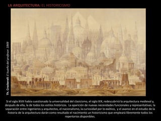 LA ARQUITECTURA: EL HISTORICISMO
Th.Crockerell:Elsueñodelprofesor.1849
Si el siglo XVIII había cuestionado la universalidad del clasicismo, el siglo XIX, redescubrirá la arquitectura medieval y,
después de ella, la de todos los estilos históricos. La aparición de nuevas necesidades funcionales y representativas, la
separación entre ingenieros y arquitectos, el nacionalismo, la curiosidad por lo exótico, y el avance en el estudio de la
historia de la arquitectura darán como resultado el nacimiento un historicismo que empleará libremente todos los
repertorios disponibles.
 