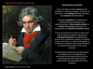 Joseph Karl Stieler. Retrato de Beethoven. 1820
CARACTERÍSTICAS: La Libertad
ASPIRACIÓN A LA LIBERTAD
Esta es sin duda una de las claves del arte
romántico. Y como tal se expresa, al menos, en
dos planos: uno individual (libertad creativa) y
otro colectivo (libertad política)
En el plano individual, la aspiración a la
libertad tendrá su expresión en la
proclamación de la libre creación artística, el
rechazo a las normas académicas y la
búsqueda de una expresión individual y única.
El arte se convierte en un fin en sí mismo que
sólo es capaz de “progresar” gracias a la
inspiración del Genio que, saltándose las
normas de lo establecido, y gracias a su talento
innato y casi místico, es capaz de interpretar el
sentido de los tiempos y abrir nuevas fronteras
a la creación, de conectar el “yo” con lo
Universal.
El desdén hacia la tradición y las instituciones,
la rebeldía frente a lo establecido o el
sentimiento de incomprensión por parte sus
contemporáneos serán algunas de las
características más destacables del artista
romántico.
 