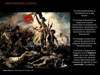 Eugène Delacroix: La Libertad guiando al Pueblo. 1830
CARACTERÍSTICAS: La Libertad
Encuadrar políticamente al
romanticismo no es algo
sencillo.
En principio el Romanticismo
surgió como reacción
conservadora al neoclasicismo
revolucionario –identificado con
el Imperialismo Napoleónico-
expresando los valores de la
Restauración.
Sin embargo, también fue el
vehículo de expresión de la
burguesía revolucionaria y del
liberalismo político.
Finalmente, y al igual que la
burguesía, una vez llegado al
poder –en su caso, haberse
convertido en la corriente
cultural hegemónica desde
mediados del siglo XIX- se hará
conservador y académico.
 