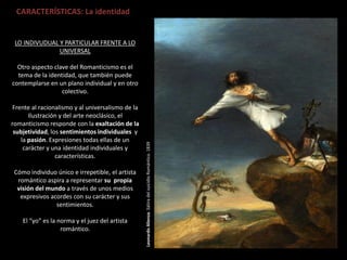 LeonardoAlienza.SátiradelsuicidioRomántico.1839
CARACTERÍSTICAS: La identidad
LO INDIVUDUAL Y PARTICULAR FRENTE A LO
UNIVERSAL
Otro aspecto clave del Romanticismo es el
tema de la identidad, que también puede
contemplarse en un plano individual y en otro
colectivo.
Frente al racionalismo y al universalismo de la
Ilustración y del arte neoclásico, el
romanticismo responde con la exaltación de la
subjetividad, los sentimientos individuales y
la pasión. Expresiones todas ellas de un
carácter y una identidad individuales y
características.
Cómo individuo único e irrepetible, el artista
romántico aspira a representar su propia
visión del mundo a través de unos medios
expresivos acordes con su carácter y sus
sentimientos.
El “yo” es la norma y el juez del artista
romántico.
 