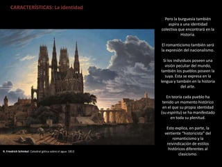 K. Friedrich Schinkel: Catedral gótica sobre el agua. 1813
CARACTERÍSTICAS: La identidad
Pero la burguesía también
aspira a una identidad
colectiva que encontrará en la
Historia.
El romanticismo también será
la expresión del nacionalismo.
Si los individuos poseen una
visión peculiar del mundo,
también los pueblos poseen la
suya. Esta se expresa en la
lengua y también en la historia
del arte.
En teoría cada pueblo ha
tenido un momento histórico
en el que su propia identidad
(su espíritu) se ha manifestado
en toda su plenitud.
Esto explica, en parte, la
vertiente “historicista” del
romanticismo y la
reivindicación de estilos
históricos diferentes al
clasicismo.
 