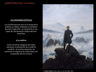 CARACTERÍSTICAS: La estética
C. David Fridrich: Viajero sobre un mar de nubes. 1818
LAS CATEGORÍAS ESTÉTICAS
Las transformaciones que en el campo de la
estéticas se habían empezado a manifestar
durante el siglo XVIII , se convertirán en las
claves de interpretación estética del arte
romántico.
a) Lo sublime
Como una de las categorías de mayor
relevancia, la plasmación de lo sublime
resultará -en muchas ocasiones- de
confrontar la magnitud de la Naturaleza con
la pequeñez del ser humano
 