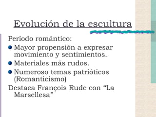 Evolución de la escultura Período romántico: Mayor propensión a expresar movimiento y sentimientos. Materiales más rudos. Numeroso temas patrióticos (Romanticismo)  Destaca François Rude con ‘‘La Marsellesa’’ 