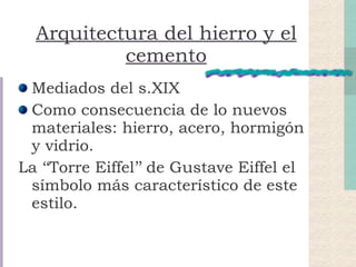 Arquitectura del hierro y el cemento Mediados del s.XIX Como consecuencia de lo nuevos materiales: hierro, acero, hormigón y vidrio. La ‘‘Torre Eiffel’’ de Gustave Eiffel el símbolo más característico de este estilo. 