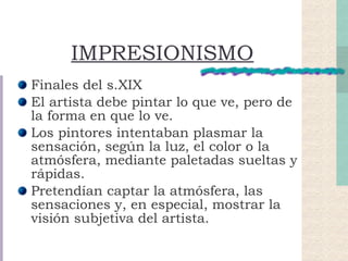 IMPRESIONISMO Finales del s.XIX El artista debe pintar lo que ve, pero de la forma en que lo ve. Los pintores intentaban plasmar la sensación, según la luz, el color o la atmósfera, mediante paletadas sueltas y rápidas. Pretendían captar la atmósfera, las sensaciones y, en especial, mostrar la visión subjetiva del artista. 