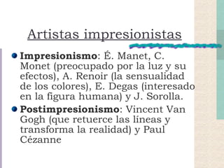 Artistas impresionistas Impresionismo : É. Manet, C. Monet (preocupado por la luz y su efectos), A. Renoir (la sensualidad de los colores), E. Degas (interesado en la figura humana) y J. Sorolla. Postimpresionismo : Vincent Van Gogh (que retuerce las líneas y transforma la realidad) y Paul Cézanne  