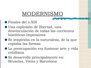MODERNISMO Finales del s.XIX Una explosión de libertad, una desvinculación de todas las corrientes históricas imperantes Se inspiraba en la naturaleza, de la que copiaba las formas La preocupación era fusionar arte y vida cotidiana Se desarrolló principalmente en: Bruselas, Viena y Barcelona 