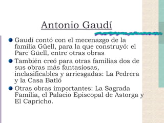 Antonio Gaudí Gaudí contó con el mecenazgo de la familia Güell, para la que construyó: el Parc Güell, entre otras obras También creó para otras familias dos de sus obras más fantasiosas, inclasificables y arriesgadas: La Pedrera y la Casa Batló Otras obras importantes: La Sagrada Familia, el Palacio Episcopal de Astorga y El Capricho. 