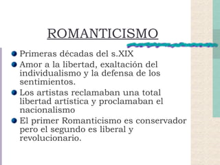 ROMANTICISMO Primeras décadas del s.XIX Amor a la libertad, exaltación del individualismo y la defensa de los sentimientos. Los artistas reclamaban una total libertad artística y proclamaban el nacionalismo El primer Romanticismo es conservador pero el segundo es liberal y revolucionario. 
