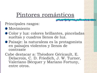 Pintores románticos Principales rasgos: Movimiento Color y luz: colores brillantes, pinceladas sueltas y cuadros llenos de luz. Paisaje: la naturaleza es la protagonista en paisajes violentos y llenos de contraste Cabe destacar a: Théodore Géricault, E. Delacroix, C. D. Friedich, J. W. Turner, Valeriano Bécquer y Mariano Fortuny, entre otros. 