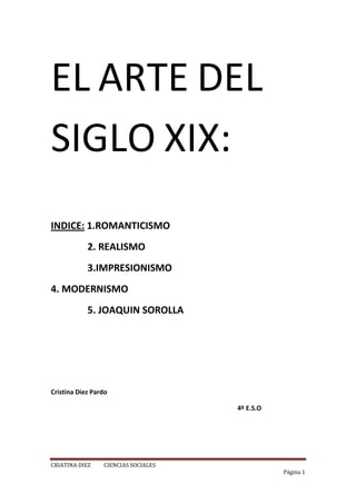 EL ARTE DEL SIGLO XIX:<br />INDICE: 1.ROMANTICISMO<br />               2. REALISMO<br />               3.IMPRESIONISMO<br />               4. MODERNISMO<br />               5. JOAQUIN SOROLLA<br />                                                                      Cristina Diez Pardo <br />                                                                                                                   4º E.S.O<br />EL ROMANTICISMO:<br />En las primeras décadas del siglo XIX se expandió un movimiento artístico y cultural llamado con el nombre de romanticismo, también fue una corriente intelectual con claras connotaciones políticas.<br />El romanticismo tenía como principales valores el amor a la libertad, la exaltación del individualismo y la defensa de los sentimientos frente al racionalismo del siglo anterior.<br />Los artistas reclamaban una total libertad artística rechazando todas las normas del arte clásico vigente.<br />El movimiento romántico reflejo una determinada sensibilidad y visión del mundo. El primer romanticismo tuvo un carácter conservador y logo había un romanticismo liberal y revolucionario, que exaltaba la libertad y el progreso humano.<br />Muchos artistas románticos, se implicaron en las luchas liberales y nacionales y ayudaron con sus obras a  defender y extender esas ideas.<br />Los pintores románticos: <br />La mayoría de los pintores reflejan los volares de la época.                                                      Los principales rasgos son: movimiento, color y luz y paisaje.<br />Pintores románticos: Theodore Gericault (francés), Eugene Delacroix (francés),    Caspar David Friedrich (alemán), Joseph W. Turner (alemán), Valeriano Bécquer(español).<br />EL REALISMO:<br />-El estilo realista:<br />El cambio a este estilo fue por diversas causas:<br />El fracaso delas revoluciones de 1848<br />El avance de la industrialización que dejaba al descubierto enormes contradicciones y mostraba todas las verdades (miseria, trabajo infantil…)<br />El avance de la ciencia en el siglo XIX que impuso la observación y la descripción como método de conocer la realidad.<br />-La pintura realista:<br />La pintura del realismo no supuso una innovación profunda con respecto al romanticismo. La gran diferencia eran los temas que trataba: la vida cotidiana, los problemas sociales de la industrialización y el desencanto por los fracasos revolucionaros.<br />Artistas más destacados fueron: Jean-François Milet, Gustave Coubert y                Honore Daumier<br />En España el realismo fue tardío y hubo pintores como: Joaquín Sorolla, Eduardo Rosales o Ignacio Zuloaga.<br />El impresionismo:<br />Características del impresionismo:<br />El principio fundamental del impresionismo era que el artista debía pintar lo que ve, pero de la forma en la que lo ve.<br />Los pintores intentaban plasmar la sensación o la impresión de lo observado, según la luz, el color o la atmosfera de cada momento.<br />Ya empezaba a aparecer la fotografía que era la replica exacta de la realidad.<br />Principales artistas impresionistas<br />La prima exposición colectiva de artistas impresionistas fue en parís en 1874, que causo un enorme escándalo.<br />Entre los artistas hay que destacar a : Eduard Manet(el almuerzo campestre), Claude Monet(catedral de ruan), Edguar Degas(bailarinas)<br />Grandes maestros postimpresionistas: Henri Toulouse-Lautrec (moulin rouge), Vincent van Gogh retuerce las líneas y transforma la realidad, Paul Cezane <br />En España el gran pintor impresionista fue Joaquín Sorolla que en sus cuadros mostraba la luz y el movimiento.<br />El modernismo:<br />Características del modernismo:<br />Este estilo nació como una explosión de libertad. Su estética se inspiraba en la naturaleza, de lo que pretendía copiar las formas.<br />Los artistas ya no solo trabajaban en la pintura, la escultura o la arquitectura, sino que empezaron a trabajar en la artesanía y oficios. A si que de este modo empezaron a elaborar de todo tipo de objetos.<br />El modernismo se desarrolla principal mente en Bruselas, Viena y Barcelona. <br />El arquitecto Antonio Gaudí <br />Gaudí nació en Reus (Tarragona) en 1852. Se traslado a Barcelona para estudiar arquitectura y en esa ciudad vivió y realizo gran parte de su obra.<br />En muchas de sus obras conto con el mecenazgo de la familia Güell para ellos construyo diversas arquitecturas. Aunque también construyo para otras importantes familias.<br />Tiene obras muy importantes como: colegio de santa teresa y su obra más importante fue la sagrada familia, también realizo el palacio Episcopal de Astroga y el palacete conocido como el capricho.<br />Antonio Gaudí murió en Barcelona, en 1926 atropellado por un tranvía.<br />Joaquín Sorolla<br />Biografía: (Valencia, 1863 - Cercedilla, España, 1923) Pintor español. Formado en su ciudad natal con el escultor Capuz, estudió posteriormente las obras del Museo del Prado y, gracias a una beca, pudo residir y estudiar en Roma de 1884 a 1889. En esta época se dedicó sobre todo a cuadros de temática histórica, que no ofrecen demasiado interés.<br />Un viaje a París en 1894 lo puso en contacto con la pintura impresionista, lo que supuso una verdadera revolución en su estilo. Abandonó los temas anteriores y comenzó a pintar al aire libre, dejándose invadir por la luz y el color del Mediterráneo. Son precisamente las obras de colores claros y pincelada vigorosa que reproducen escenas a orillas del mar las que más se identifican con el arte de Sorolla.<br />Sin embargo, fue un artista muy activo, que realizó también numerosos retratos de personalidades españolas y algunas obras de denuncia social (¡Y aún dicen que el pescado es caro!) bajo la influencia de su amigo Blasco Ibáñez.<br />Su estilo agradable y fácil hizo que recibiera innumerables encargos, que le permitieron gozar de una desahogada posición social. Su fama rebasó las fronteras españolas para extenderse por toda Europa y Estados Unidos, donde expuso en varias ocasiones. De 1910 a 1920 pintó una serie de murales con temas regionales para la Hispanic Society of America de Nueva York.<br />En el estilo más característico de Sorolla, el de técnica y concepción impresionista, destaca la representación de la figura humana (niños desnudos, mujeres con vestidos vaporosos) sobre un fondo de playa o de paisaje, donde los reflejos, las sombras, las transparencias, la intensidad de la luz y el color transfiguran la imagen y dan valor a temas en sí mismo intrascendentes.<br />Algunos críticos consideran estas obras un cruce entre los impresionistas franceses y los acuarelistas ingleses. Existe una importante colección de pintura suya en el Museo Sorolla de Madrid<br />Técnica y estilo: la técnica que utilizaba eran dar pinceladas de color sobre la tela en la que pintaba, con esto realizaba obras espectaculares y gracias a su estilo de pinar se hizo famoso. Sorolla le encantaba dibujar la realidad, es decir, paisajes y cualquier tipo de cosa real, le encantaba hacer retratos ya seria de paisajes o de seres humanos o animales. <br />Principales obras:<br />Etapa de formación (1863-1886)<br />Marina (1881).<br />Morocotetas con naranjas (1885-1886)<br />Etapa de consolidación (1889-1899)<br />Los guitarristas, costumbres valencianas (1899).<br />La fuente, Buñol (1890-1895).<br />El pillo de playa (1891).<br />Madre (1895).<br />Cosiendo la vela (1896).<br />Una investigación (1897).<br />La comida en la barca (1898).<br />Etapa de culminación (1900-1910)<br />Noria, Jávea (1900).<br />Retrato de Beruete (1902).<br />Mar y rocas de San Esteban, Asturias (1903).<br />Autorretrato (1904).<br />En el jardín de la calle Miguel Ángel (1906).<br />Saltando a la comba, La Granja (1907).<br />Fuente del Alcázar de Sevilla (1908).<br />Reflejos de una fuente (1908).<br />Jardines de Carlos V, Alcázar de Sevilla (1910).<br />Etapa final (1911-1920)<br />Fifth Avenue, Nueva York (1911).<br />Pescadoras valencianas (1915).<br />Jardín de la Casa Sorolla (c. 1916).<br />Joaquín Sorolla y García sentado (1917).<br />Patio de la casa Sorolla (1917)<br />Retrato de Raquel Meller (1918).<br />Jardín de la casa Sorolla (1918-1919).<br />Retrato de la señora de Pérez de Ayala (1920).<br />Análisis de una obra:<br />lefttop<br />Esta obra de Joaquín Sorolla es un cuadro pintado sobre un lienzo en el que utiliza como color fundamental el blanco y logo utiliza los demás para dar un toque de luz al cuadro. Se diferencia de otros tipos de pintores porque Sorolla expresa lo que mediante los cuadros que realiza.<br />En este cuadro que he elegido predomina el blanco y logo intenta darle tonos de luz con el mismo, y haciendo las sombras de las señoras que ha dibujado, ya que en esta obra se pueden apreciar los fenómenos de la naturaleza construidos con gran habilidad en sus manchas y una extraordinaria armonía del color, en el que destaca el blanco y su uso para destacar la luz.<br />En el primer plano están situadas las dos señoras pintadas en tonos blancos con algunos objetos en tonos marones. Y en segundo plano se encuentra el mar que a intentado dar movimiento a las olas insertando tonos blancos en él.<br />Los focos de luz que existen son las dos señoritas que van vestidas de blanco y es en lo que primero te fijas al ver este cuadro. A intentado dar un tono natural al cuadro creando las sombras de las mujeres.<br />Yo he elegido este cuadro porque creo que es una de las pinturas que más lo identifican por el tema elegido, es un tema costumbrista y llega a la máxima expresión de luz y movimiento<br />