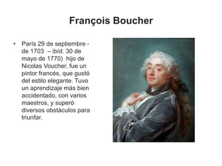François Boucher
• París 29 de septiembre -
de 1703 – ibíd. 30 de
mayo de 1770) hijo de
Nicolas Voucher, fue un
pintor francés, que gustó
del estilo elegante. Tuvo
un aprendizaje más bien
accidentado, con varios
maestros, y superó
diversos obstáculos para
triunfar.
 