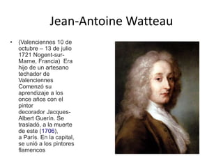 Jean-Antoine Watteau
• (Valenciennes 10 de
octubre – 13 de julio
1721 Nogent-sur-
Marne, Francia) Era
hijo de un artesano
techador de
Valenciennes
Comenzó su
aprendizaje a los
once años con el
pintor
decorador Jacques-
Albert Guerín. Se
trasladó, a la muerte
de este (1706),
a París. En la capital,
se unió a los pintores
flamencos
 