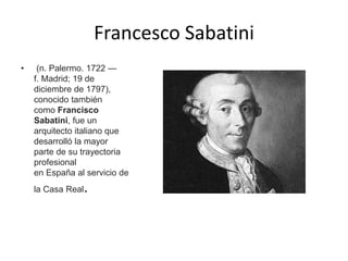 Francesco Sabatini
• (n. Palermo. 1722 —
f. Madrid; 19 de
diciembre de 1797),
conocido también
como Francisco
Sabatini, fue un
arquitecto italiano que
desarrolló la mayor
parte de su trayectoria
profesional
en España al servicio de
la Casa Real.
 