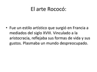 El arte Rococó:
• Fue un estilo artístico que surgió en Francia a
mediados del siglo XVIII. Vinculado a la
aristocracia, reflejaba sus formas de vida y sus
gustos. Plasmaba un mundo despreocupado.
 